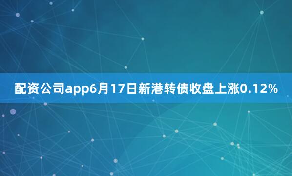 配资公司app6月17日新港转债收盘上涨0.12%
