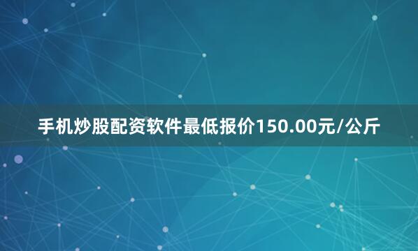 手机炒股配资软件最低报价150.00元/公斤