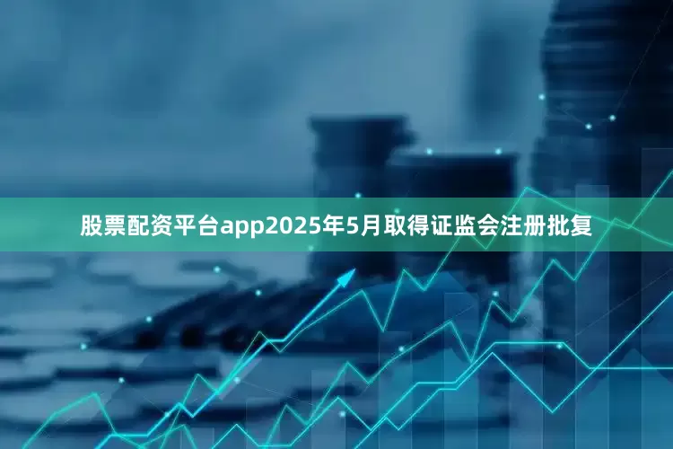 股票配资平台app2025年5月取得证监会注册批复