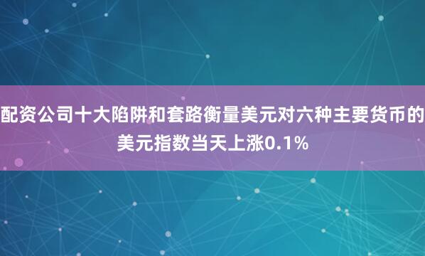 配资公司十大陷阱和套路衡量美元对六种主要货币的美元指数当天上涨0.1%