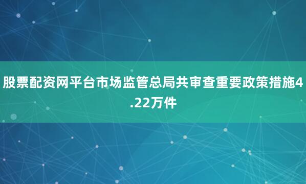 股票配资网平台市场监管总局共审查重要政策措施4.22万件