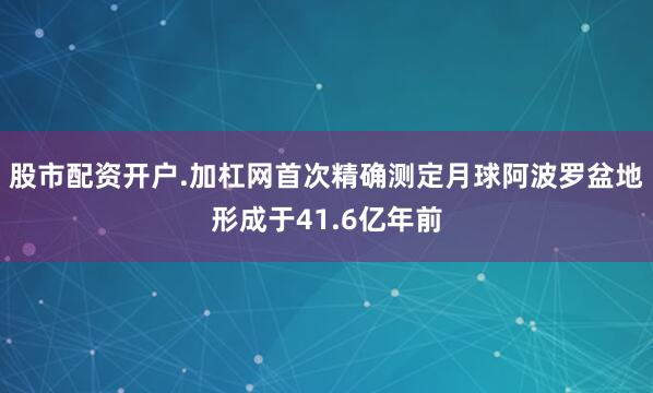 股市配资开户.加杠网首次精确测定月球阿波罗盆地形成于41.6亿年前